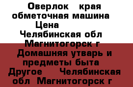 Оверлок - края обметочная машина › Цена ­ 1 500 - Челябинская обл., Магнитогорск г. Домашняя утварь и предметы быта » Другое   . Челябинская обл.,Магнитогорск г.